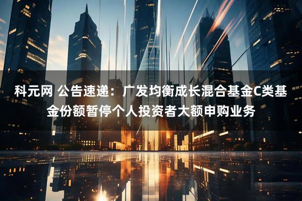科元网 公告速递：广发均衡成长混合基金C类基金份额暂停个人投资者大额申购业务