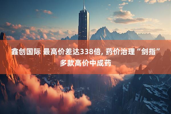 鑫创国际 最高价差达338倍, 药价治理“剑指”多款高价中成药