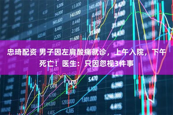 忠琦配资 男子因左肩酸痛就诊，上午入院，下午死亡！医生：只因忽视3件事