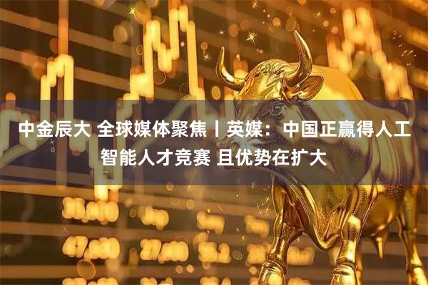 中金辰大 全球媒体聚焦丨英媒：中国正赢得人工智能人才竞赛 且优势在扩大