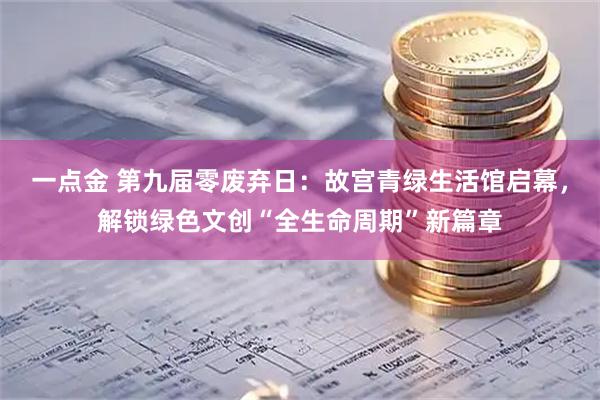 一点金 第九届零废弃日：故宫青绿生活馆启幕，解锁绿色文创“全生命周期”新篇章