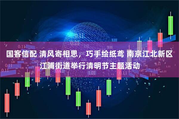 国客信配 清风寄相思，巧手绘纸鸢 南京江北新区江浦街道举行清明节主题活动