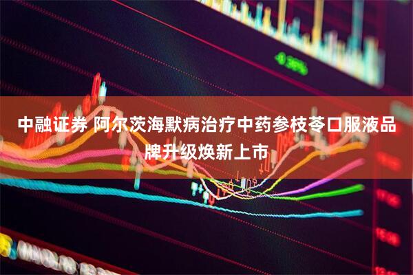中融证券 阿尔茨海默病治疗中药参枝苓口服液品牌升级焕新上市