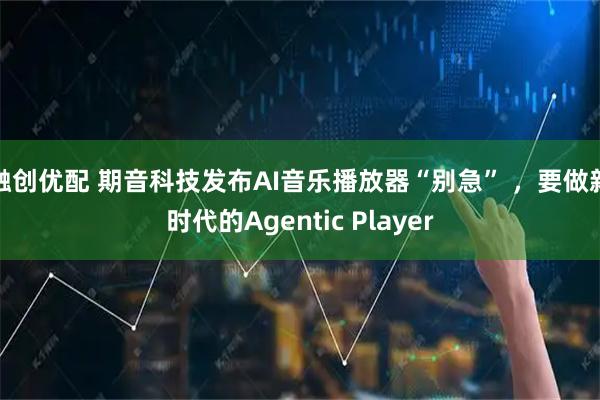 融创优配 期音科技发布AI音乐播放器“别急” ，要做新时代的Agentic Player