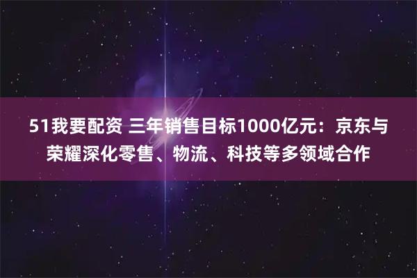 51我要配资 三年销售目标1000亿元：京东与荣耀深化零售、物流、科技等多领域合作