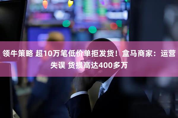 领牛策略 超10万笔低价单拒发货！盒马商家：运营失误 货损高达400多万