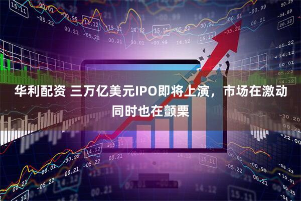 华利配资 三万亿美元IPO即将上演，市场在激动同时也在颤栗