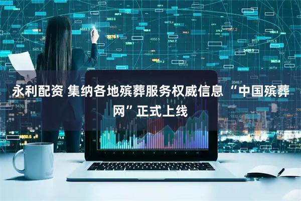 永利配资 集纳各地殡葬服务权威信息 “中国殡葬网”正式上线