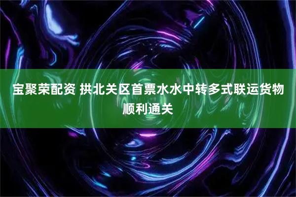 宝聚荣配资 拱北关区首票水水中转多式联运货物顺利通关
