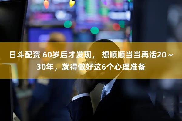 日斗配资 60岁后才发现， 想顺顺当当再活20～30年，就得做好这6个心理准备