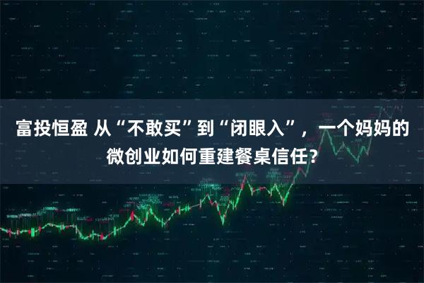 富投恒盈 从“不敢买”到“闭眼入”，一个妈妈的微创业如何重建餐桌信任？