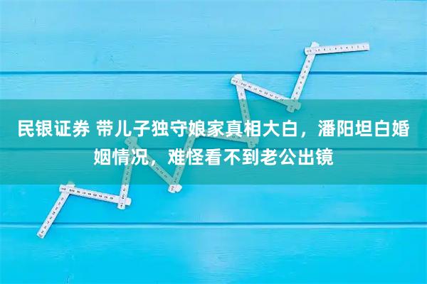 民银证券 带儿子独守娘家真相大白，潘阳坦白婚姻情况，难怪看不到老公出镜