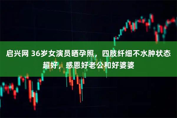 启兴网 36岁女演员晒孕照，四肢纤细不水肿状态超好，感恩好老公和好婆婆