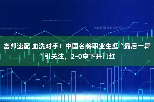 富邦速配 血洗对手！中国名将职业生涯“最后一舞”引关注，2-0拿下开门红