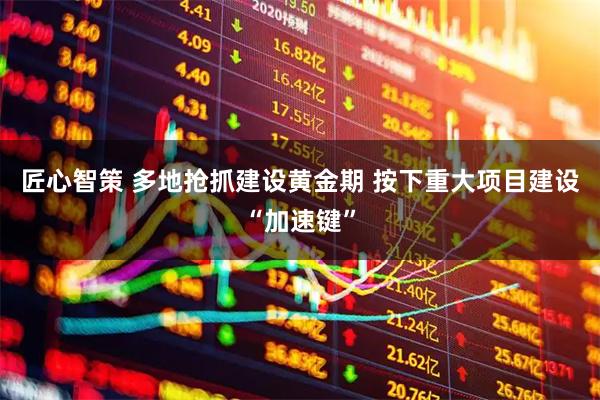 匠心智策 多地抢抓建设黄金期 按下重大项目建设“加速键”