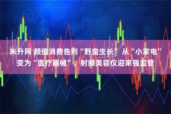 米升网 颜值消费告别“野蛮生长” 从“小家电”变为“医疗器械”，射频美容仪迎来强监管