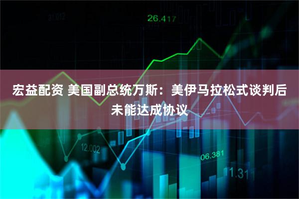 宏益配资 美国副总统万斯：美伊马拉松式谈判后未能达成协议