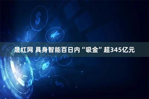 晟红网 具身智能百日内“吸金”超345亿元