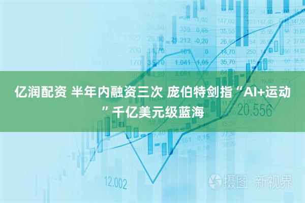 亿润配资 半年内融资三次 庞伯特剑指“AI+运动”千亿美元级蓝海